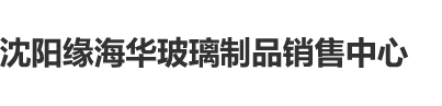 操无毛嫰逼沈阳缘海华玻璃制品销售中心